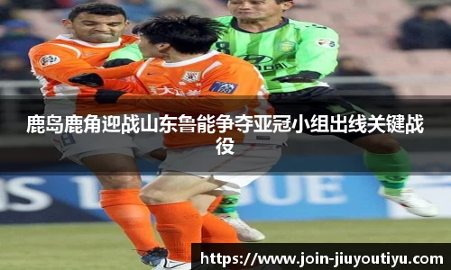 鹿岛鹿角迎战山东鲁能争夺亚冠小组出线关键战役